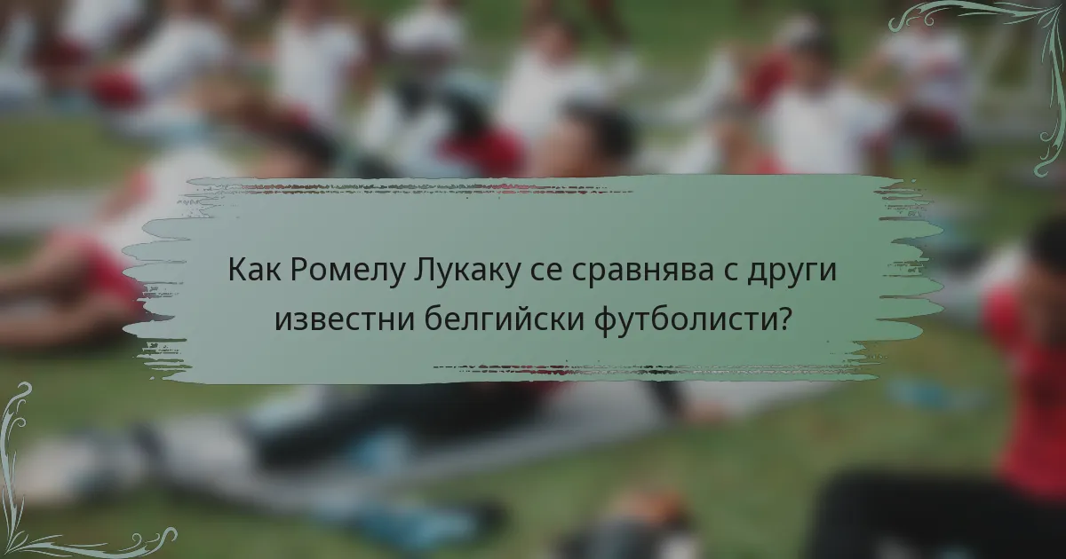Как Ромелу Лукаку се сравнява с други известни белгийски футболисти?