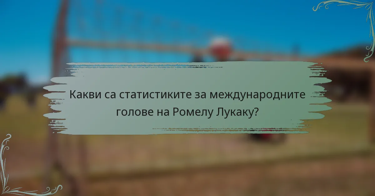 Какви са статистиките за международните голове на Ромелу Лукаку?